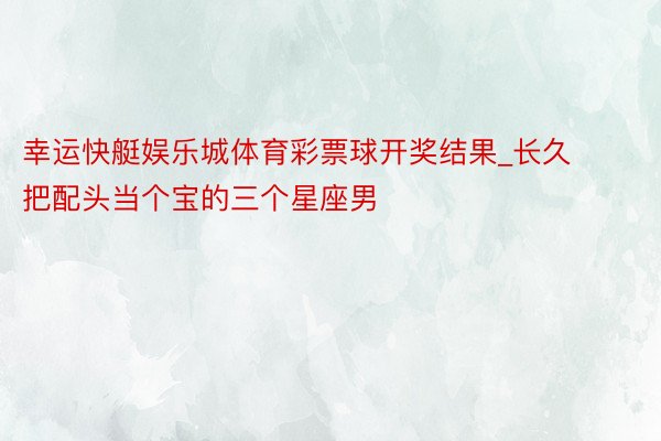 幸运快艇娱乐城体育彩票球开奖结果_长久把配头当个宝的三个星座男