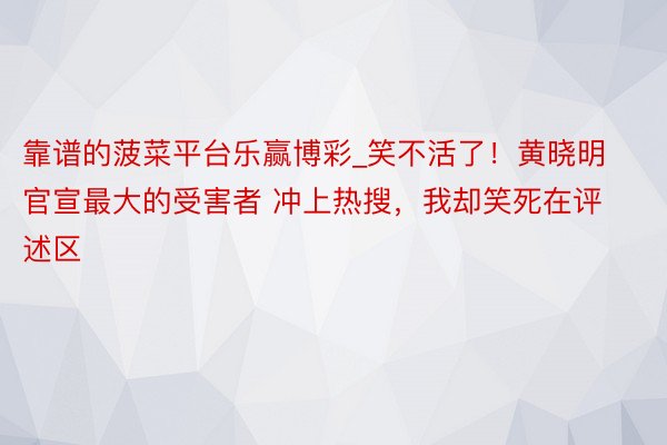 靠谱的菠菜平台乐赢博彩_笑不活了！黄晓明官宣最大的受害者 冲上热搜，我却笑死在评述区