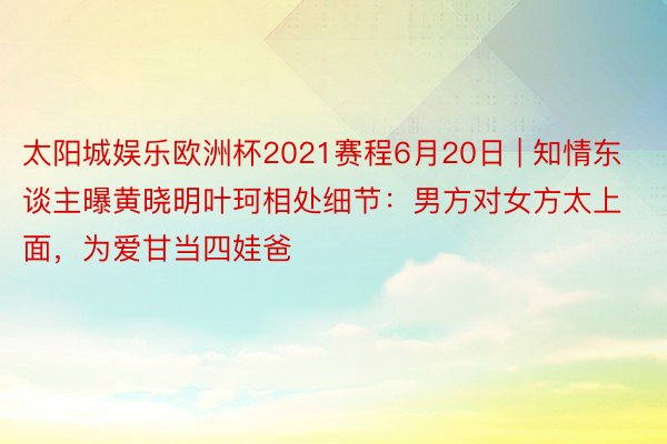 太阳城娱乐欧洲杯2021赛程6月20日 | 知情东谈主曝黄晓明叶珂相处细节：男方对女方太上面，为爱甘当四娃爸