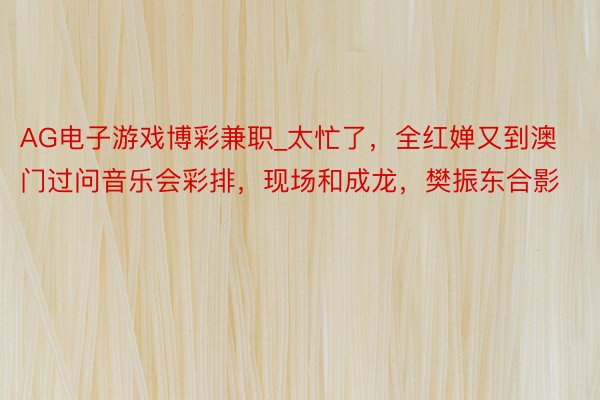 AG电子游戏博彩兼职_太忙了，全红婵又到澳门过问音乐会彩排，现场和成龙，樊振东合影