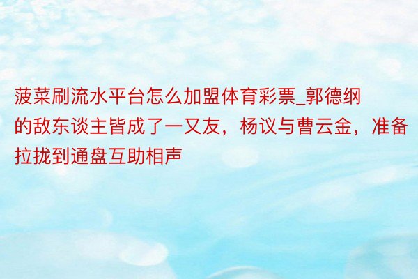 菠菜刷流水平台怎么加盟体育彩票_郭德纲的敌东谈主皆成了一又友，杨议与曹云金，准备拉拢到通盘互助相声