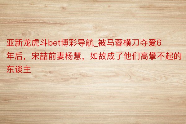 亚新龙虎斗bet博彩导航_被马蓉横刀夺爱6年后，宋喆前妻杨慧，如故成了他们高攀不起的东谈主