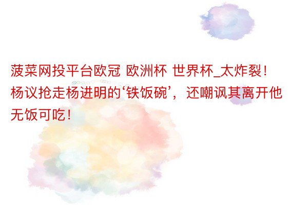 菠菜网投平台欧冠 欧洲杯 世界杯_太炸裂！杨议抢走杨进明的‘铁饭碗’，还嘲讽其离开他无饭可吃！