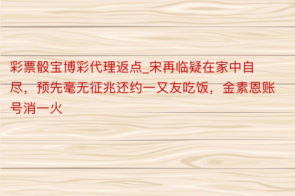 彩票骰宝博彩代理返点_宋再临疑在家中自尽，预先毫无征兆还约一又友吃饭，金素恩账号消一火