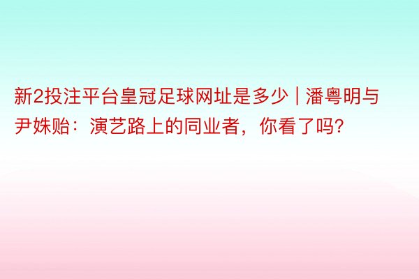 新2投注平台皇冠足球网址是多少 | 潘粤明与尹姝贻：演艺路上的同业者，你看了吗？