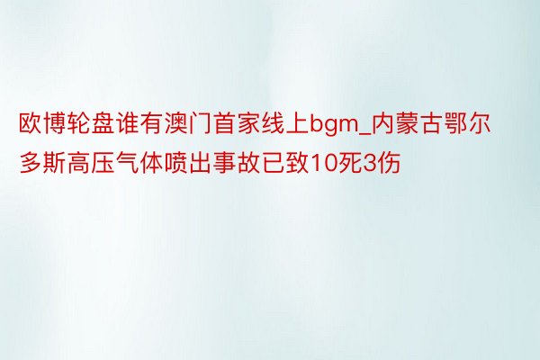 欧博轮盘谁有澳门首家线上bgm_内蒙古鄂尔多斯高压气体喷出事故已致10死3伤