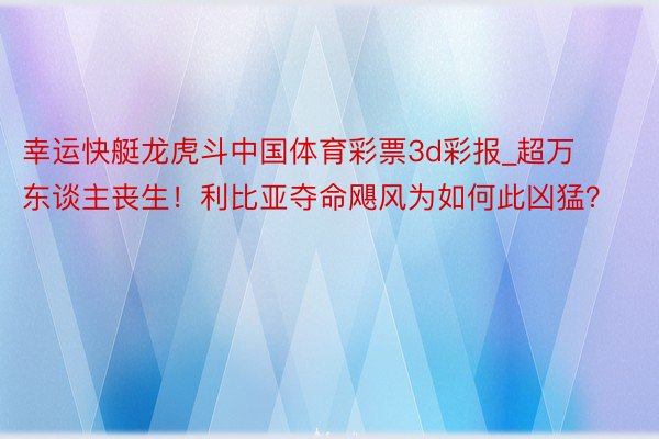 幸运快艇龙虎斗中国体育彩票3d彩报_超万东谈主丧生！利比亚夺命飓风为如何此凶猛？