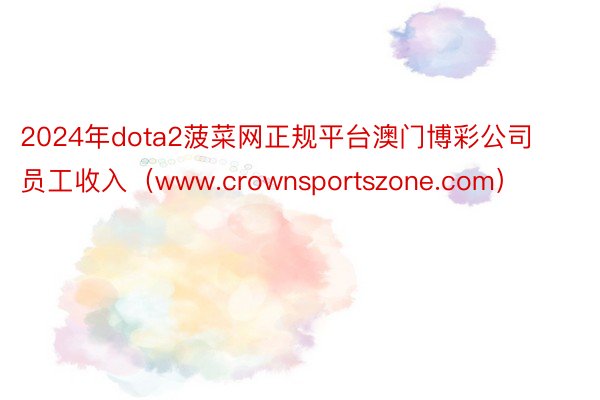 2024年dota2菠菜网正规平台澳门博彩公司员工收入（www.crownsportszone.com）