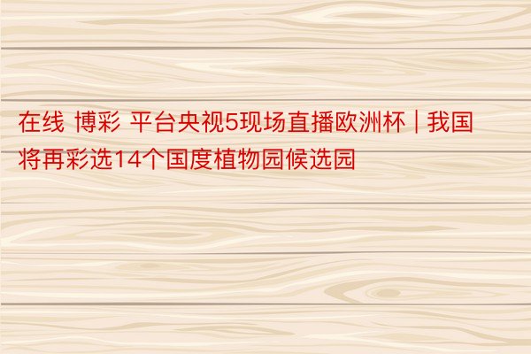 在线 博彩 平台央视5现场直播欧洲杯 | 我国将再彩选14个国度植物园候选园