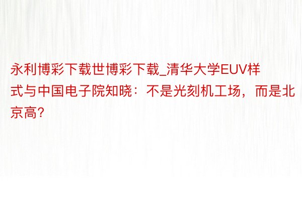 永利博彩下载世博彩下载_清华大学EUV样式与中国电子院知晓：不是光刻机工场，而是北京高?