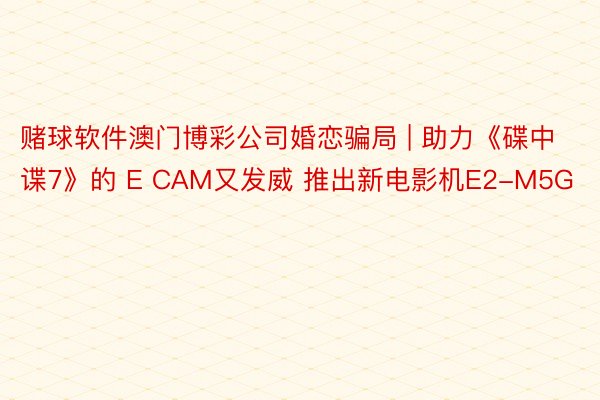 赌球软件澳门博彩公司婚恋骗局 | 助力《碟中谍7》的 E CAM又发威 推出新电影机E2-M5G