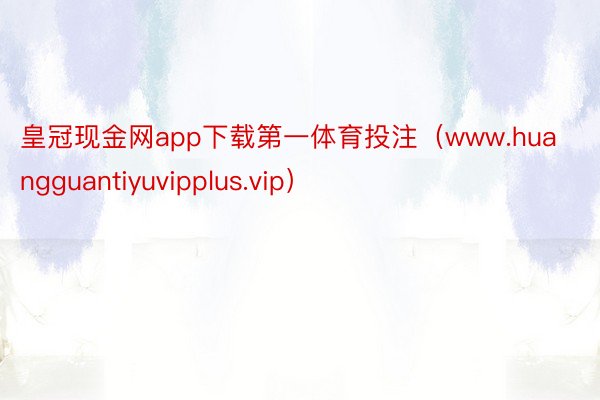 皇冠现金网app下载第一体育投注（www.huangguantiyuvipplus.vip）