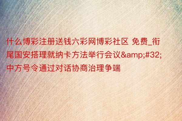 什么博彩注册送钱六彩网博彩社区 免费_衔尾国安搭理就纳卡方法举行会议&#32;中方号令通过对话协商治理争端