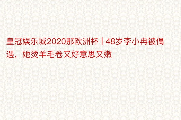 皇冠娱乐城2020那欧洲杯 | 48岁李小冉被偶遇，她烫羊毛卷又好意思又嫩