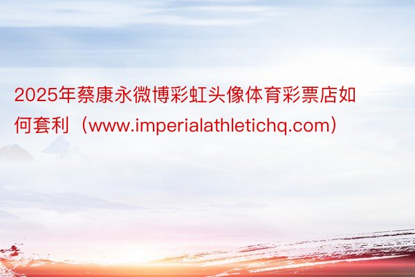 2025年蔡康永微博彩虹头像体育彩票店如何套利（www.imperialathletichq.com）