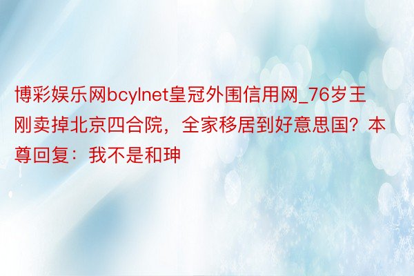 博彩娱乐网bcylnet皇冠外围信用网_76岁王刚卖掉北京四合院，全家移居到好意思国？本尊回复：我不是和珅