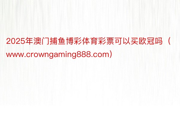 2025年澳门捕鱼博彩体育彩票可以买欧冠吗（www.crowngaming888.com）