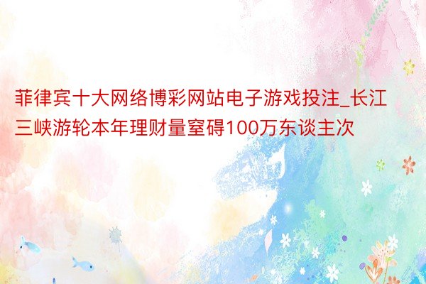 菲律宾十大网络博彩网站电子游戏投注_长江三峡游轮本年理财量窒碍100万东谈主次